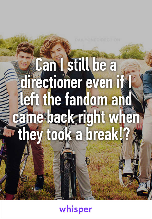 Can I still be a directioner even if I left the fandom and came back right when they took a break!? 
