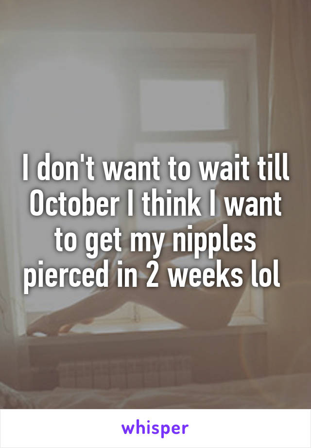 I don't want to wait till October I think I want to get my nipples pierced in 2 weeks lol 