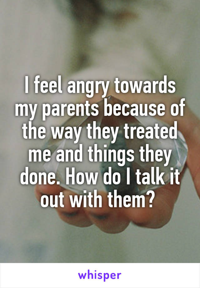 I feel angry towards my parents because of the way they treated me and things they done. How do I talk it out with them? 