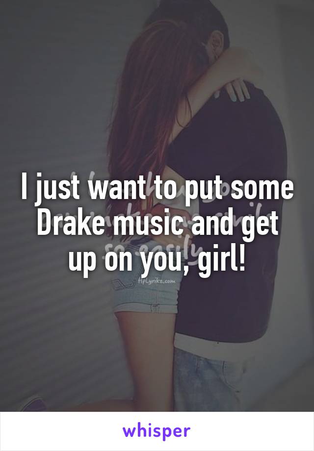 I just want to put some Drake music and get up on you, girl!