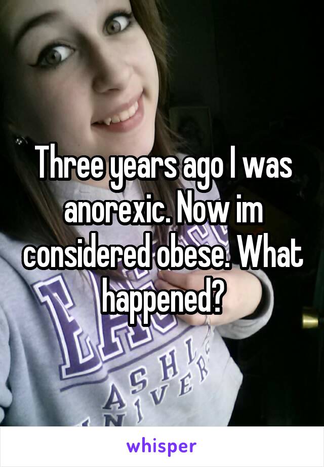 Three years ago I was anorexic. Now im considered obese. What happened?