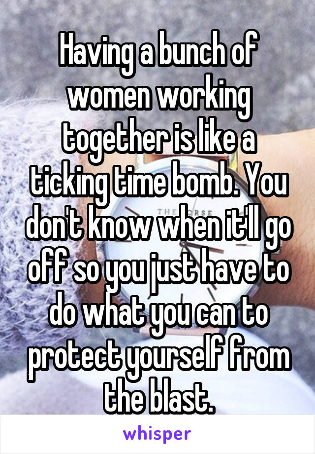 Having a bunch of women working together is like a ticking time bomb. You don't know when it'll go off so you just have to do what you can to protect yourself from the blast.