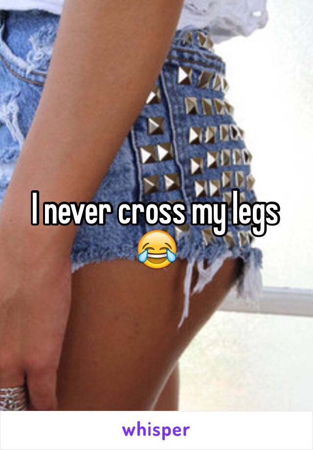 I never cross my legs 😂