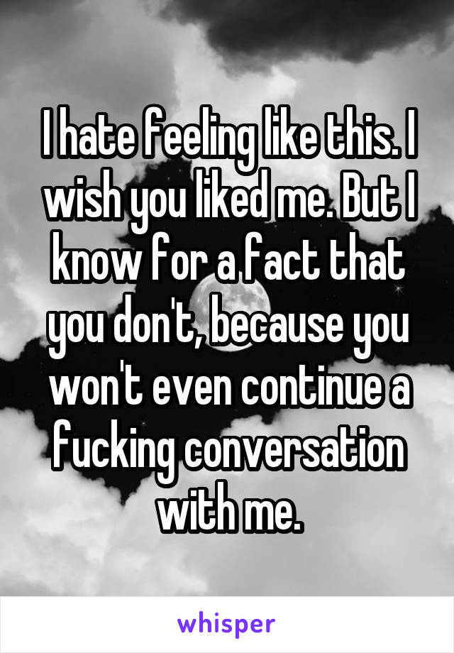 I hate feeling like this. I wish you liked me. But I know for a fact that you don't, because you won't even continue a fucking conversation with me.