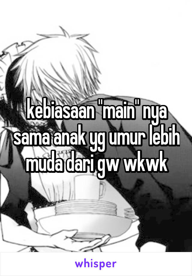 kebiasaan "main" nya sama anak yg umur lebih muda dari gw wkwk