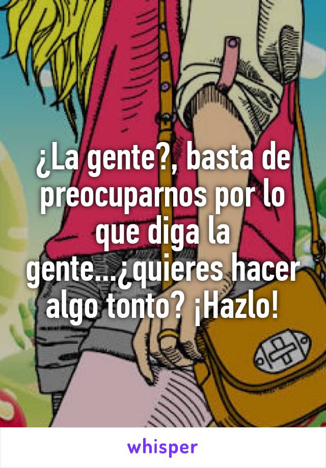 ¿La gente?, basta de preocuparnos por lo que diga la gente...¿quieres hacer algo tonto? ¡Hazlo!