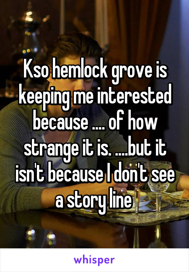 Kso hemlock grove is keeping me interested because .... of how strange it is. ....but it isn't because I don't see a story line 