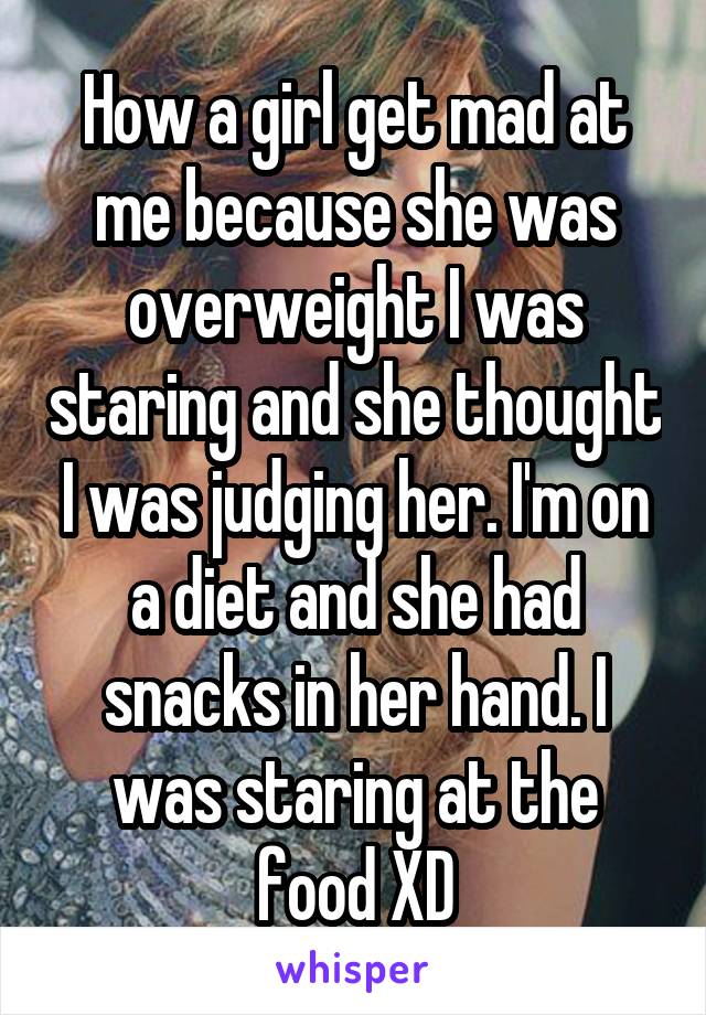 How a girl get mad at me because she was overweight I was staring and she thought I was judging her. I'm on a diet and she had snacks in her hand. I was staring at the food XD