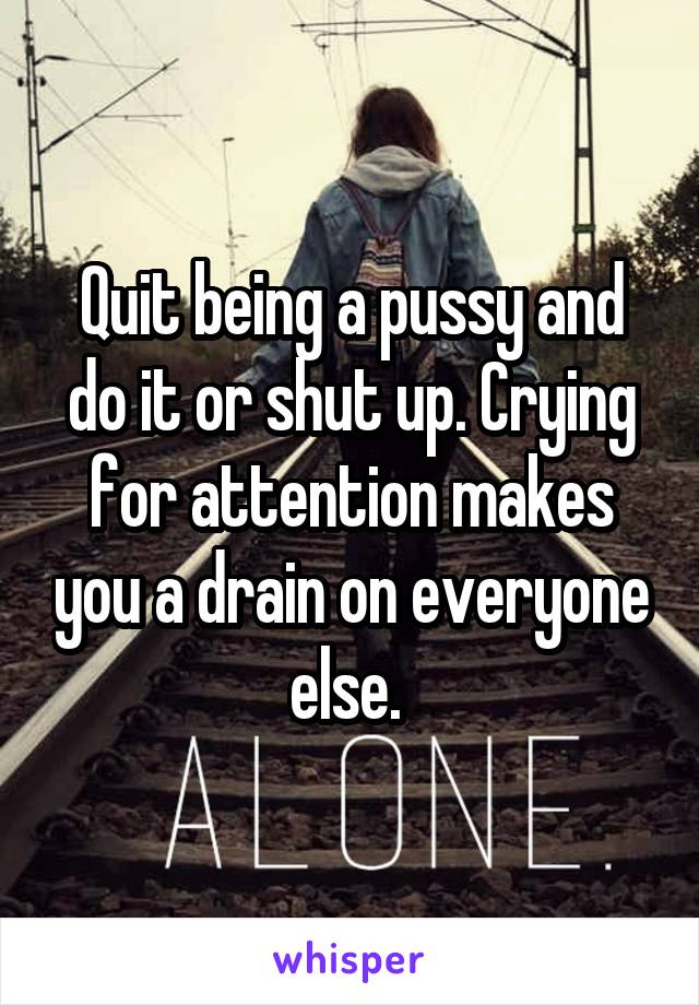 Quit being a pussy and do it or shut up. Crying for attention makes you a drain on everyone else. 