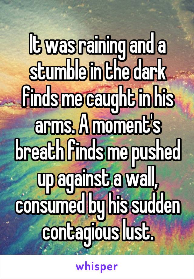 It was raining and a stumble in the dark finds me caught in his arms. A moment's breath finds me pushed up against a wall, consumed by his sudden contagious lust.