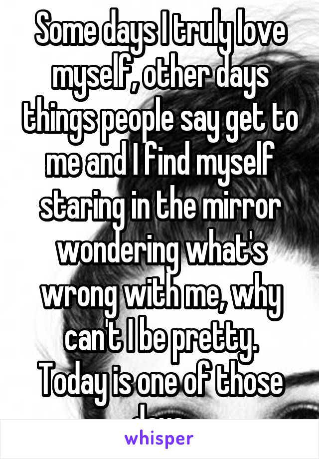 Some days I truly love myself, other days things people say get to me and I find myself staring in the mirror wondering what's wrong with me, why can't I be pretty.
Today is one of those days.