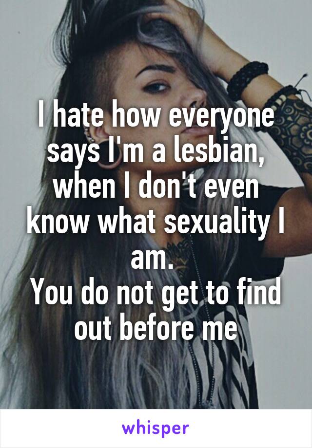 I hate how everyone says I'm a lesbian, when I don't even know what sexuality I am. 
You do not get to find out before me