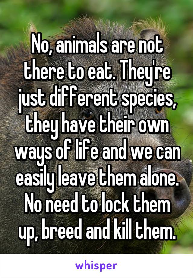 No, animals are not there to eat. They're just different species, they have their own ways of life and we can easily leave them alone. No need to lock them up, breed and kill them.