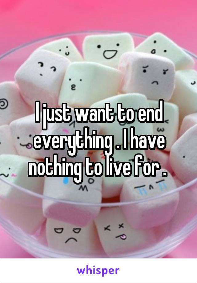 I just want to end everything . I have nothing to live for . 