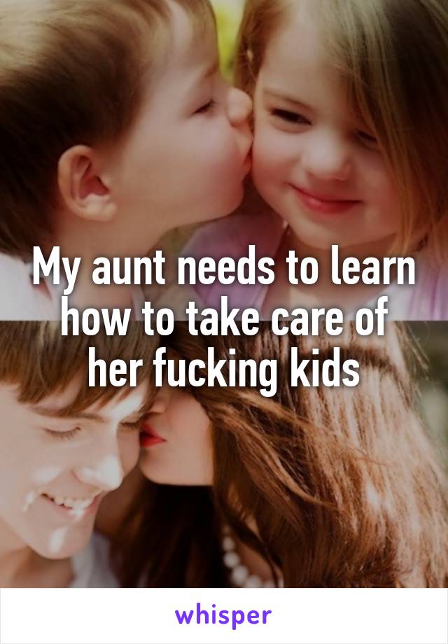 My aunt needs to learn how to take care of her fucking kids