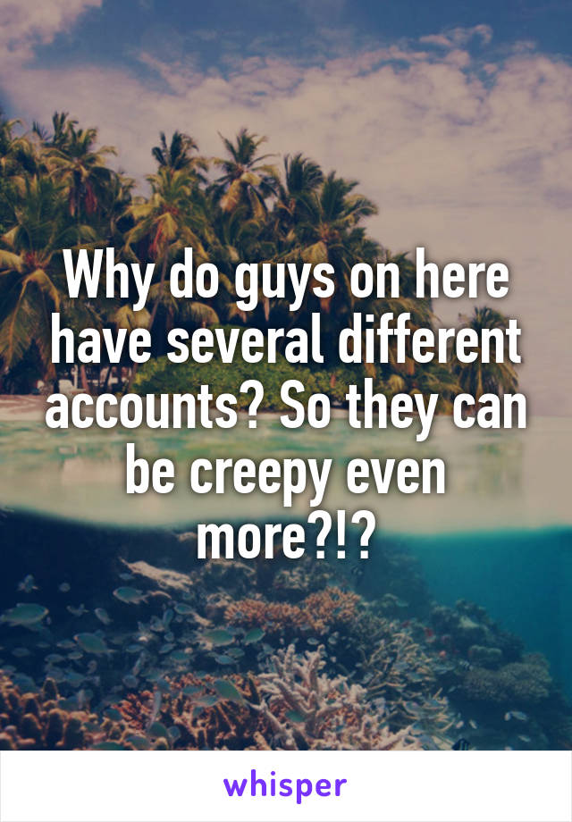 Why do guys on here have several different accounts? So they can be creepy even more?!?