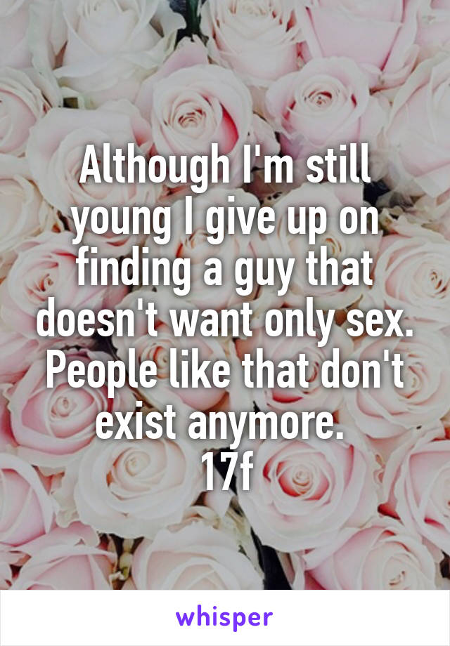 Although I'm still young I give up on finding a guy that doesn't want only sex. People like that don't exist anymore. 
17f