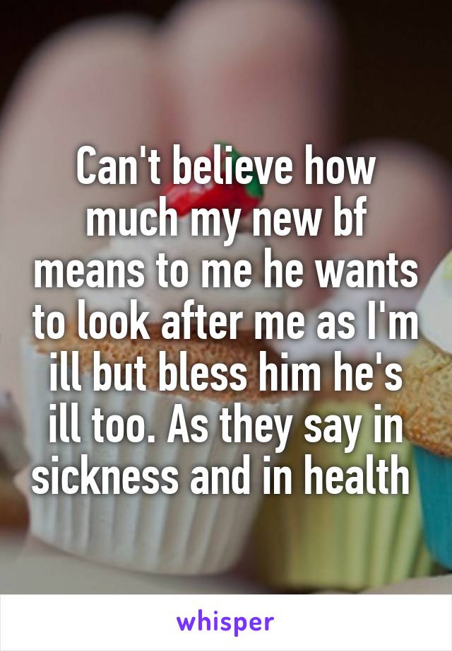 Can't believe how much my new bf means to me he wants to look after me as I'm ill but bless him he's ill too. As they say in sickness and in health 