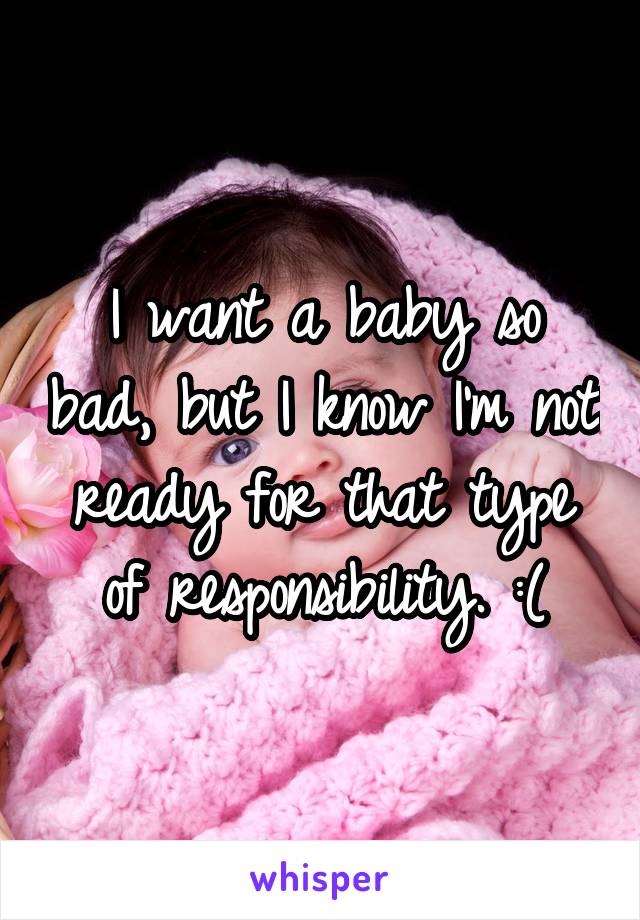 I want a baby so bad, but I know I'm not ready for that type of responsibility. :(