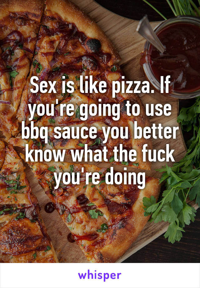 Sex is like pizza. If you're going to use bbq sauce you better know what the fuck you're doing
