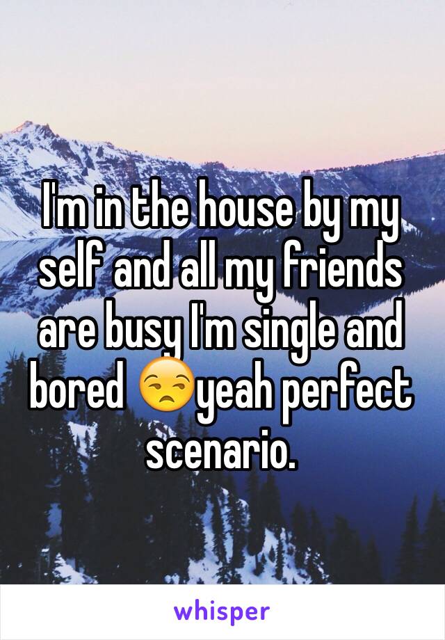 I'm in the house by my self and all my friends are busy I'm single and bored 😒yeah perfect scenario. 