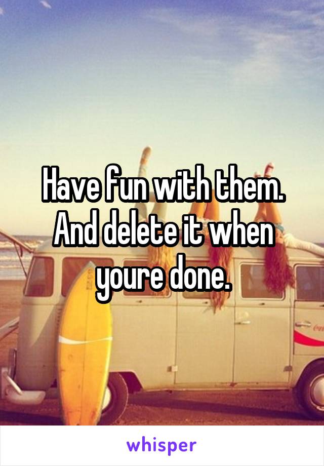 Have fun with them. And delete it when youre done.