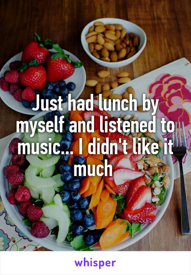 Just had lunch by myself and listened to music... I didn't like it much 