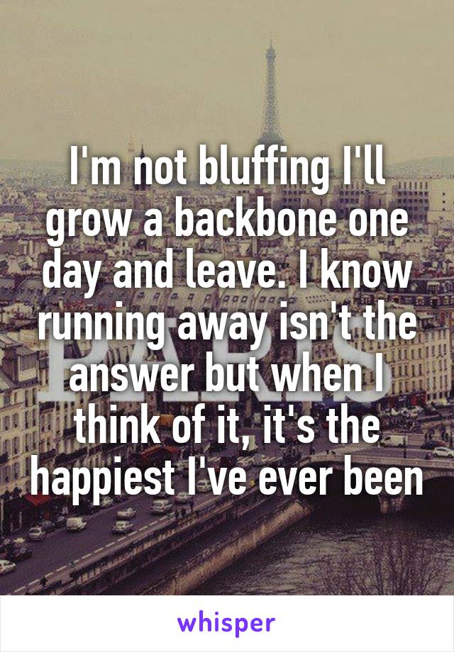 I'm not bluffing I'll grow a backbone one day and leave. I know running away isn't the answer but when I think of it, it's the happiest I've ever been