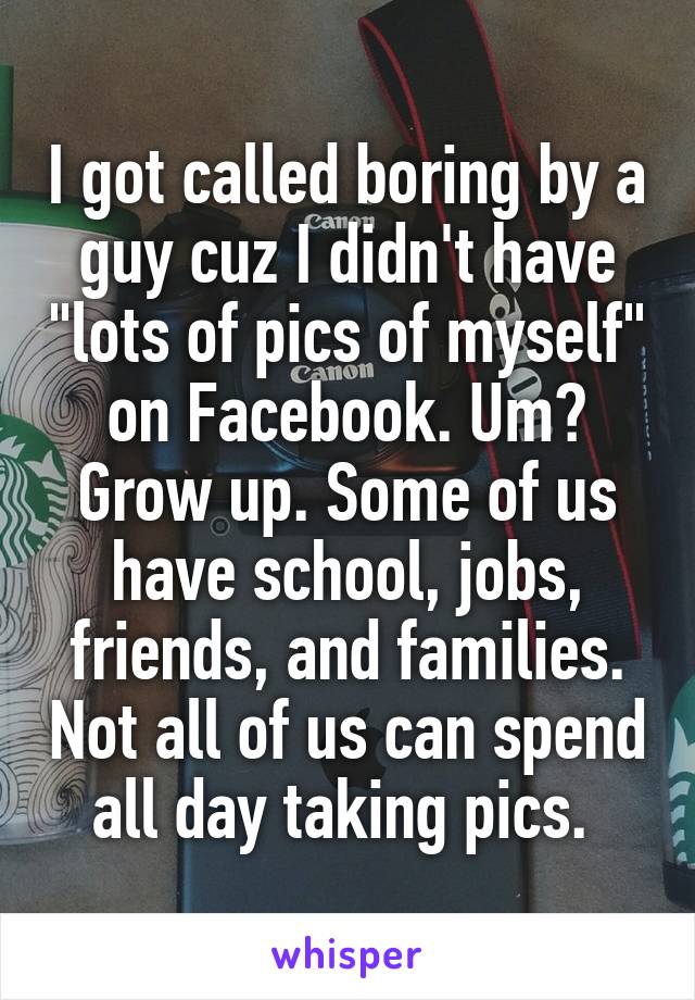 I got called boring by a guy cuz I didn't have "lots of pics of myself" on Facebook. Um? Grow up. Some of us have school, jobs, friends, and families. Not all of us can spend all day taking pics. 