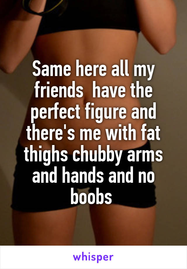 Same here all my friends  have the perfect figure and there's me with fat thighs chubby arms and hands and no boobs 