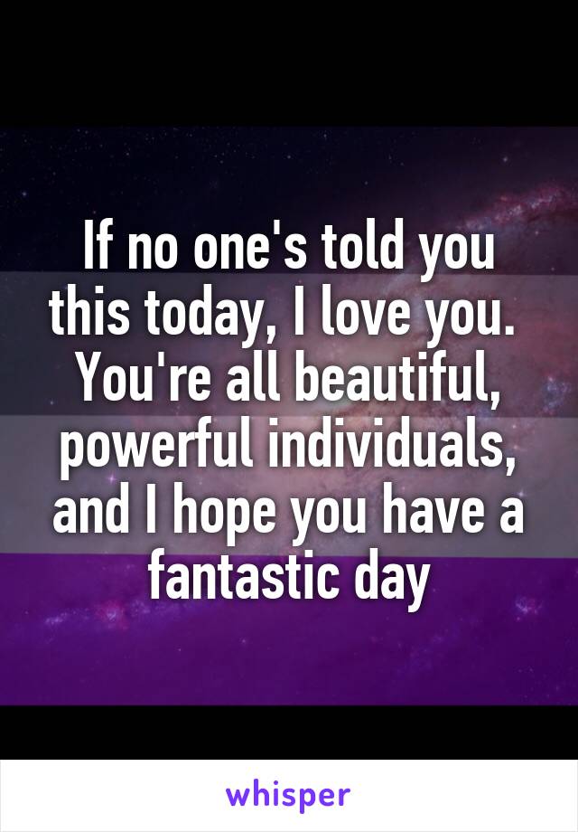 If no one's told you this today, I love you. 
You're all beautiful, powerful individuals, and I hope you have a fantastic day