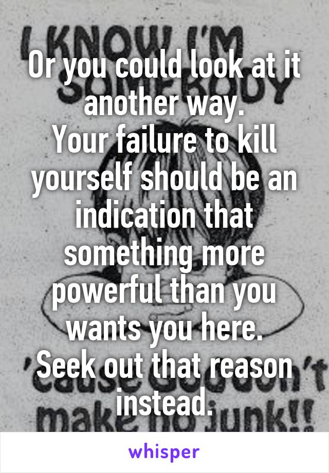 Or you could look at it another way.
Your failure to kill yourself should be an indication that something more powerful than you wants you here.
Seek out that reason instead.