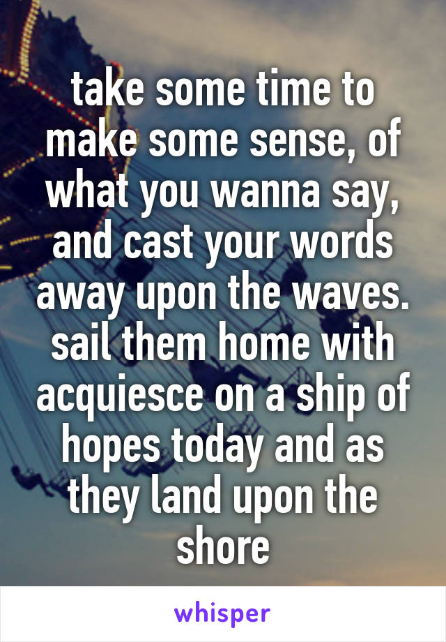 take some time to make some sense, of what you wanna say, and cast your words away upon the waves. sail them home with acquiesce on a ship of hopes today and as they land upon the shore