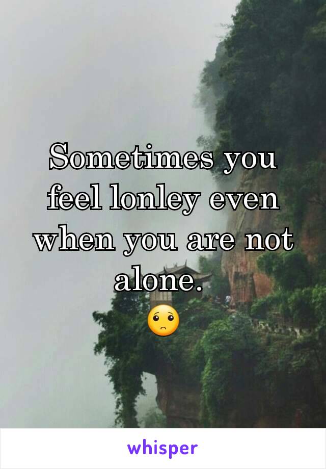 Sometimes you feel lonley even when you are not alone. 
🙁