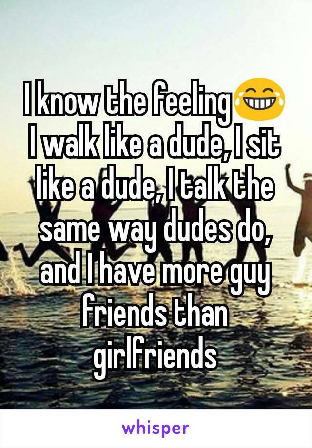 I know the feeling😂
I walk like a dude, I sit like a dude, I talk the same way dudes do, and I have more guy friends than girlfriends