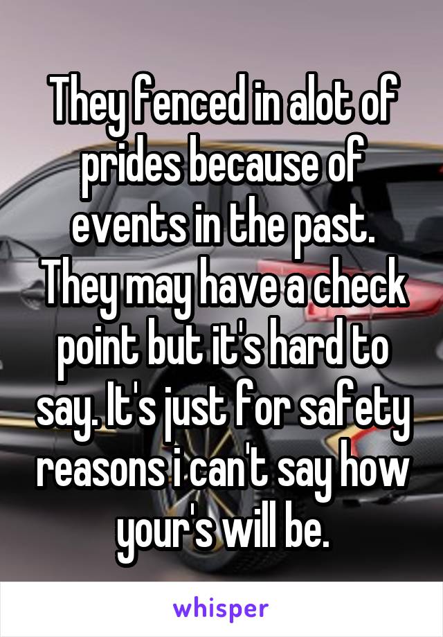 They fenced in alot of prides because of events in the past. They may have a check point but it's hard to say. It's just for safety reasons i can't say how your's will be.