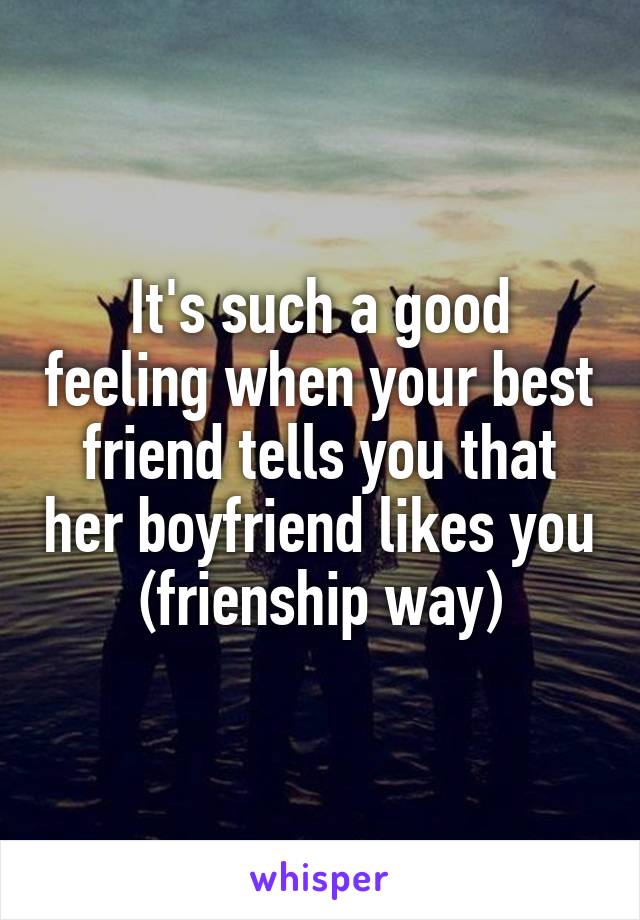 It's such a good feeling when your best friend tells you that her boyfriend likes you (frienship way)