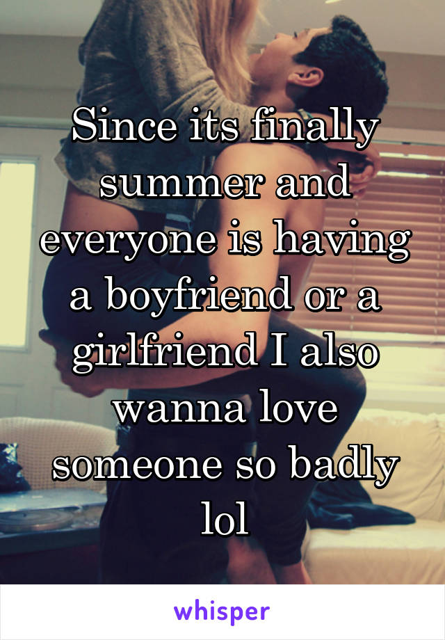 Since its finally summer and everyone is having a boyfriend or a girlfriend I also wanna love someone so badly lol