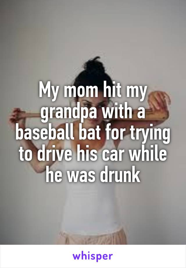 My mom hit my grandpa with a baseball bat for trying to drive his car while he was drunk