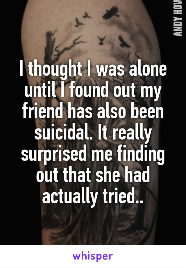 I thought I was alone until I found out my friend has also been suicidal. It really surprised me finding out that she had actually tried..