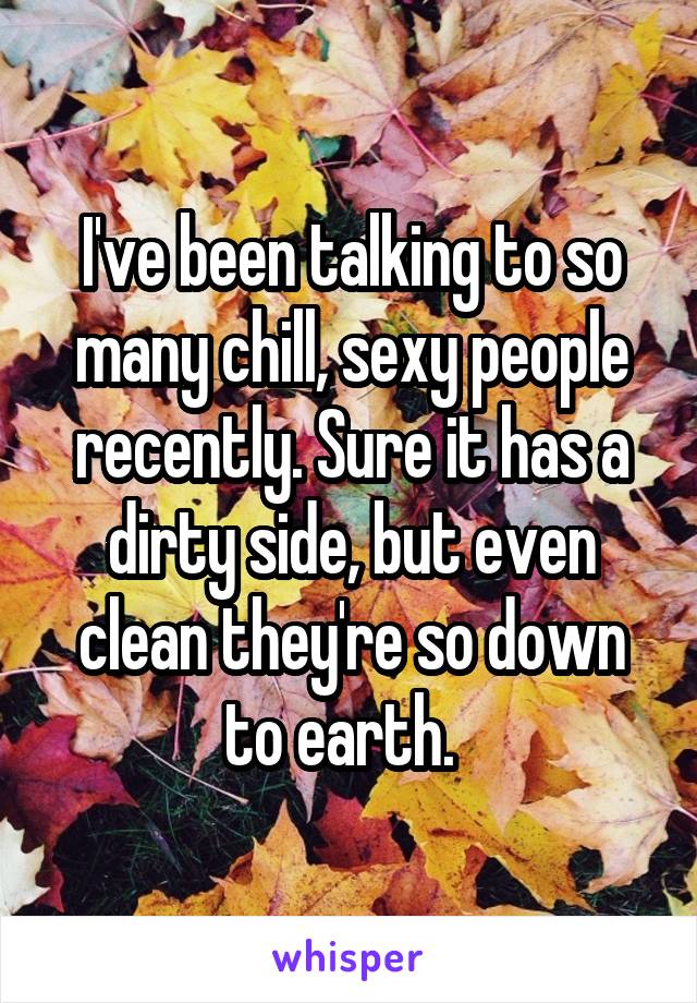 I've been talking to so many chill, sexy people recently. Sure it has a dirty side, but even clean they're so down to earth.  