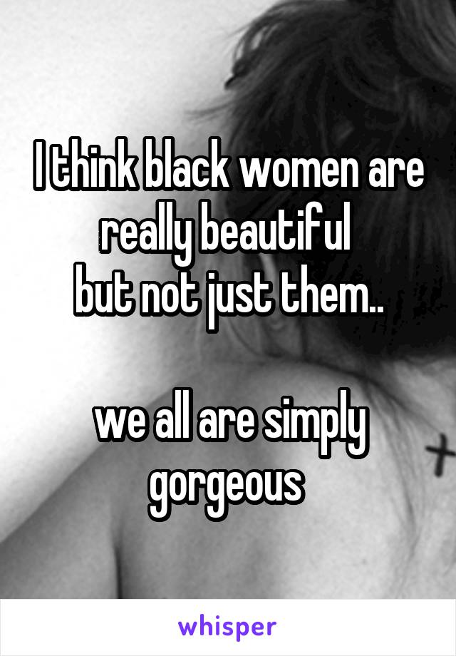 I think black women are really beautiful 
but not just them..

we all are simply gorgeous 