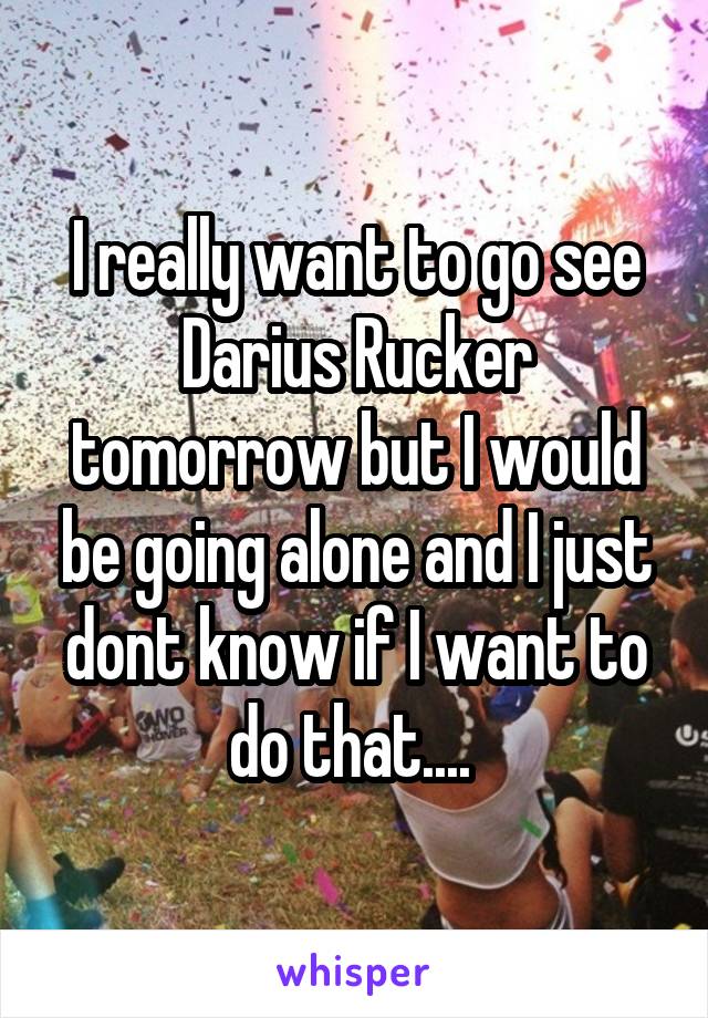 I really want to go see Darius Rucker tomorrow but I would be going alone and I just dont know if I want to do that.... 