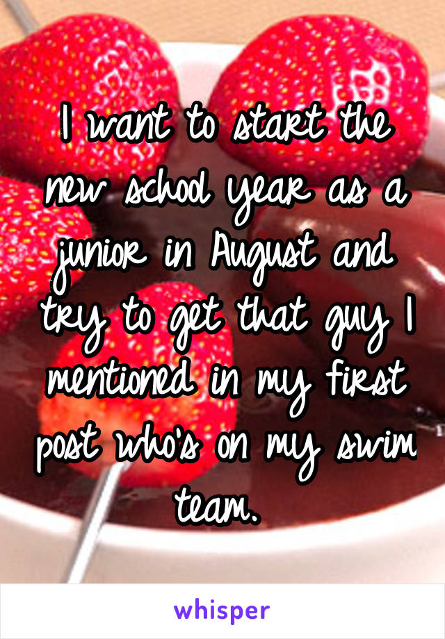 I want to start the new school year as a junior in August and try to get that guy I mentioned in my first post who's on my swim team. 