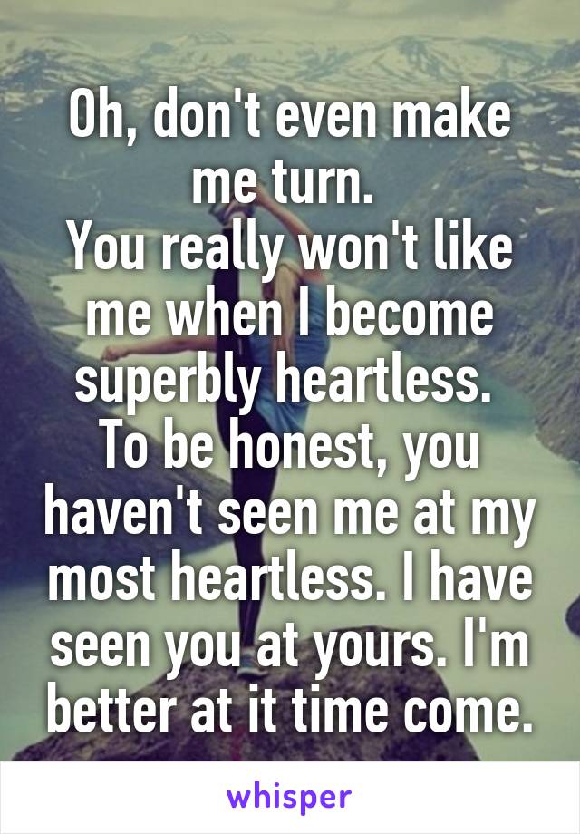 Oh, don't even make me turn. 
You really won't like me when I become superbly heartless. 
To be honest, you haven't seen me at my most heartless. I have seen you at yours. I'm better at it time come.