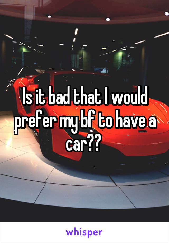 Is it bad that I would prefer my bf to have a car?? 