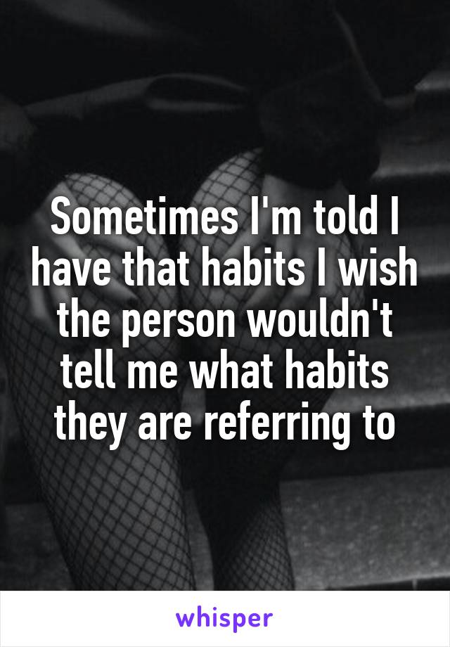 Sometimes I'm told I have that habits I wish the person wouldn't tell me what habits they are referring to