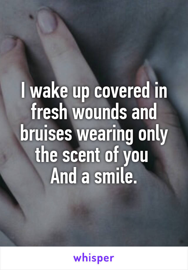 I wake up covered in fresh wounds and bruises wearing only the scent of you 
And a smile.