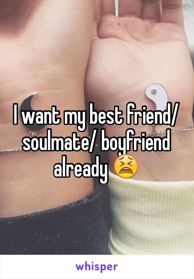 I want my best friend/soulmate/ boyfriend already 😫