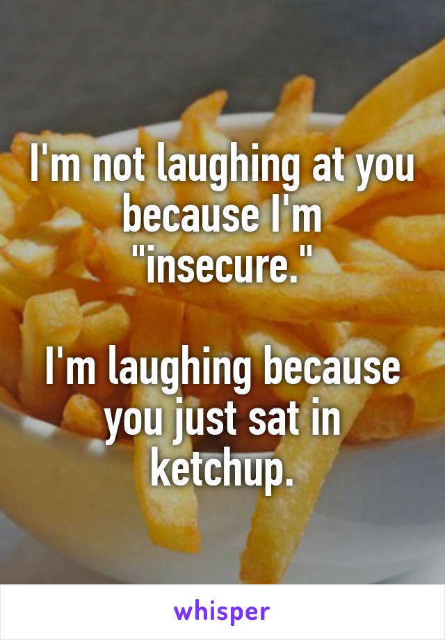 I'm not laughing at you because I'm "insecure."

I'm laughing because you just sat in ketchup.